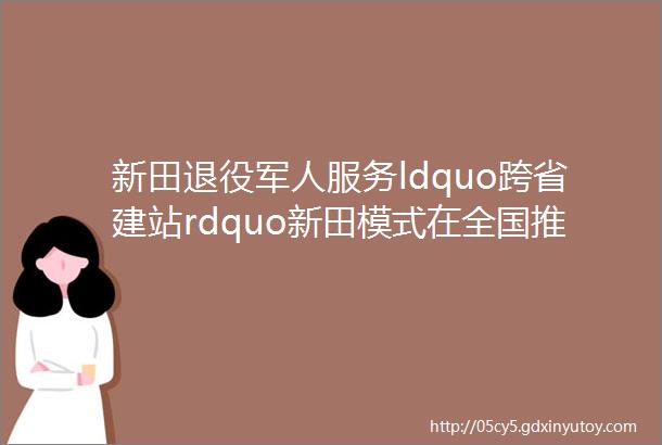 新田退役军人服务ldquo跨省建站rdquo新田模式在全国推广