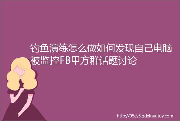 钓鱼演练怎么做如何发现自己电脑被监控FB甲方群话题讨论