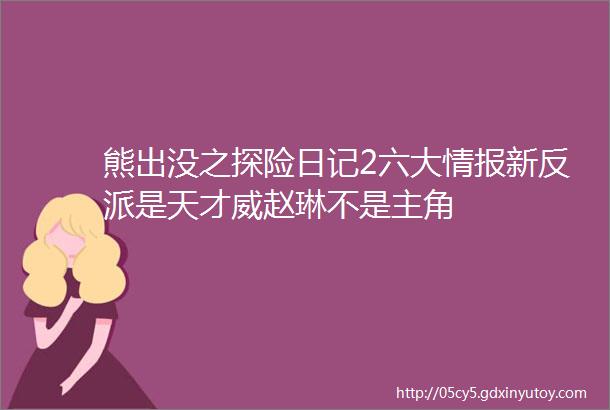 熊出没之探险日记2六大情报新反派是天才威赵琳不是主角