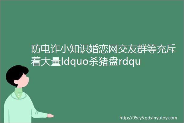 防电诈小知识婚恋网交友群等充斥着大量ldquo杀猪盘rdquo