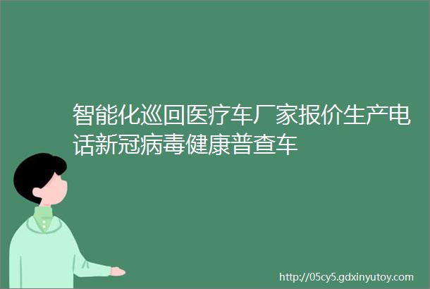 智能化巡回医疗车厂家报价生产电话新冠病毒健康普查车