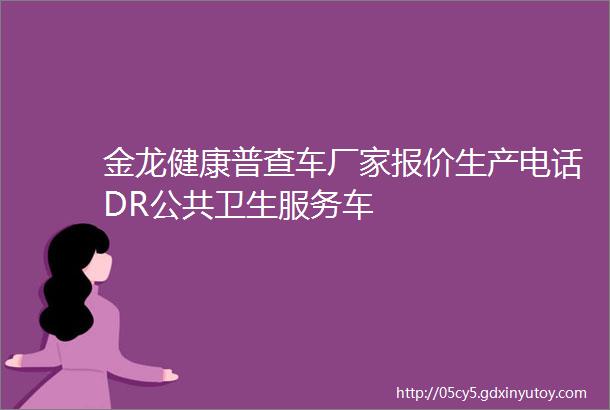 金龙健康普查车厂家报价生产电话DR公共卫生服务车