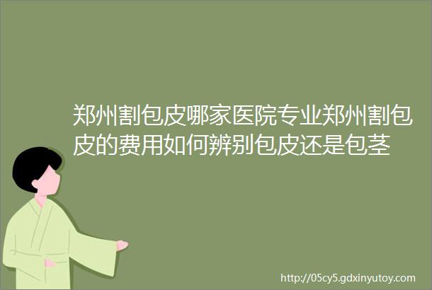 郑州割包皮哪家医院专业郑州割包皮的费用如何辨别包皮还是包茎