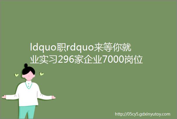 ldquo职rdquo来等你就业实习296家企业7000岗位信息集大就业暨学生实习双选会来啦