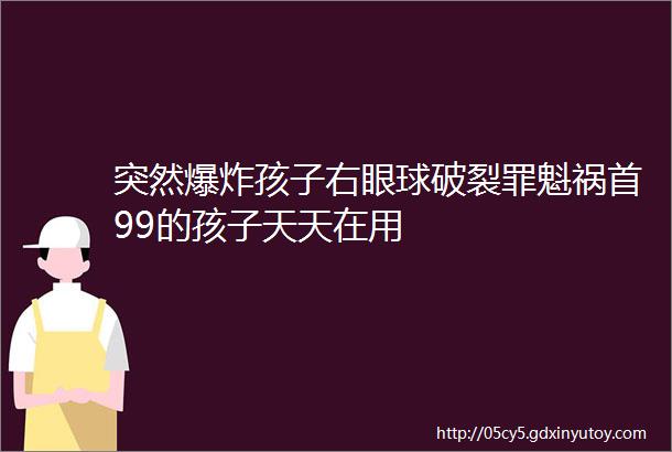 突然爆炸孩子右眼球破裂罪魁祸首99的孩子天天在用