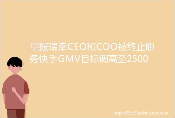 早报瑞幸CEO和COO被终止职务快手GMV目标调高至2500亿抖音回应已反诉快手侵权
