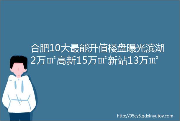 合肥10大最能升值楼盘曝光滨湖2万㎡高新15万㎡新站13万㎡华润融创置地保利hellip随便挑