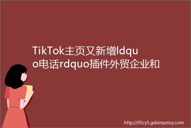 TikTok主页又新增ldquo电话rdquo插件外贸企业和私域电商福音