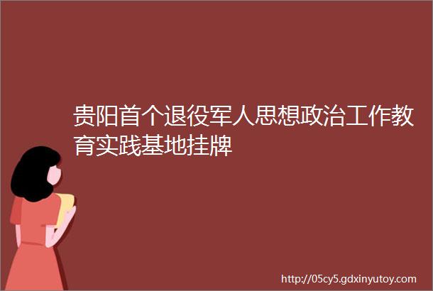 贵阳首个退役军人思想政治工作教育实践基地挂牌