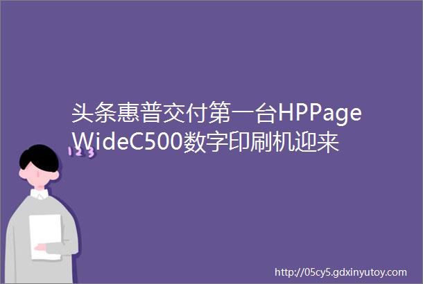 头条惠普交付第一台HPPageWideC500数字印刷机迎来新里程碑