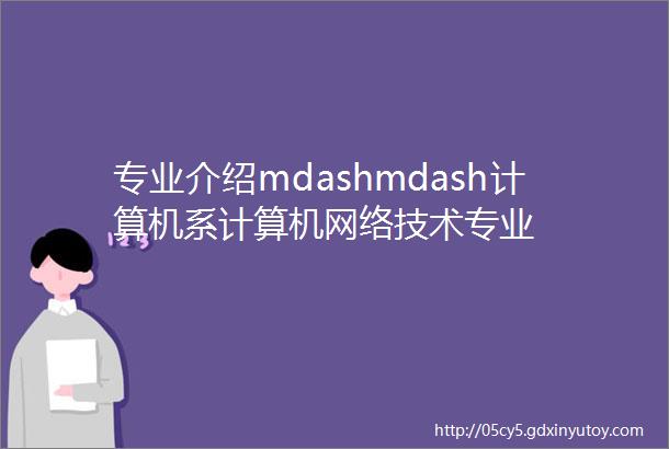 专业介绍mdashmdash计算机系计算机网络技术专业