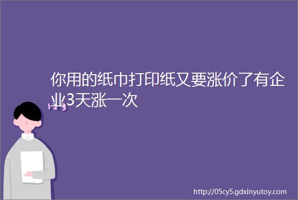 你用的纸巾打印纸又要涨价了有企业3天涨一次