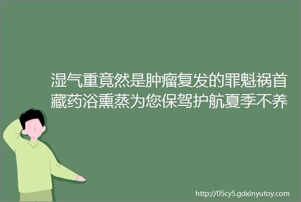 湿气重竟然是肿瘤复发的罪魁祸首藏药浴熏蒸为您保驾护航夏季不养阳病在秋季重在冬天夏季护阳秋冬都受益