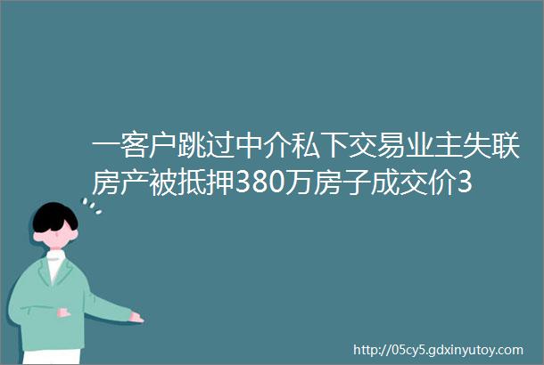 一客户跳过中介私下交易业主失联房产被抵押380万房子成交价360万客户急的在交易中心跳脚买房找中介真的很重要