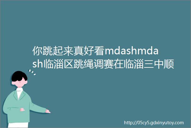 你跳起来真好看mdashmdash临淄区跳绳调赛在临淄三中顺利举行