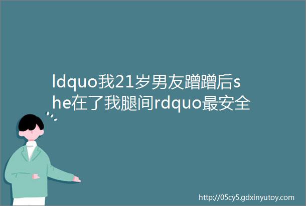 ldquo我21岁男友蹭蹭后she在了我腿间rdquo最安全的无套啪啪方法竟然是